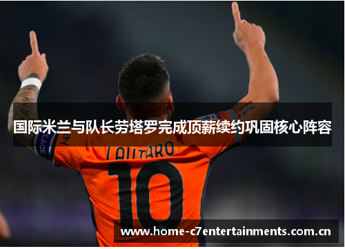 国际米兰与队长劳塔罗完成顶薪续约巩固核心阵容 国际米兰与队长劳塔罗完成顶薪续约巩固核心阵容
