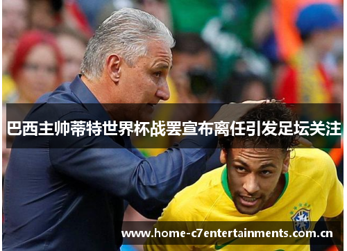 巴西主帅蒂特世界杯战罢宣布离任引发足坛关注 巴西主帅蒂特世界杯战罢宣布离任引发足坛关注